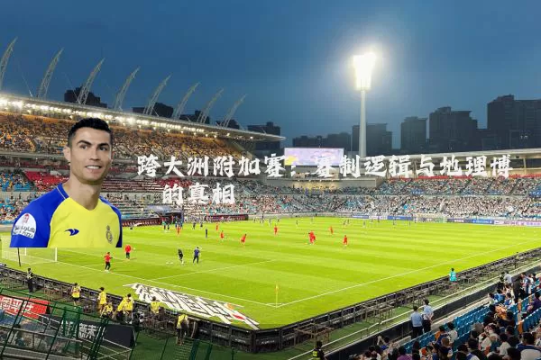 跨大洲附加赛：赛制逻辑与地理博弈的真相