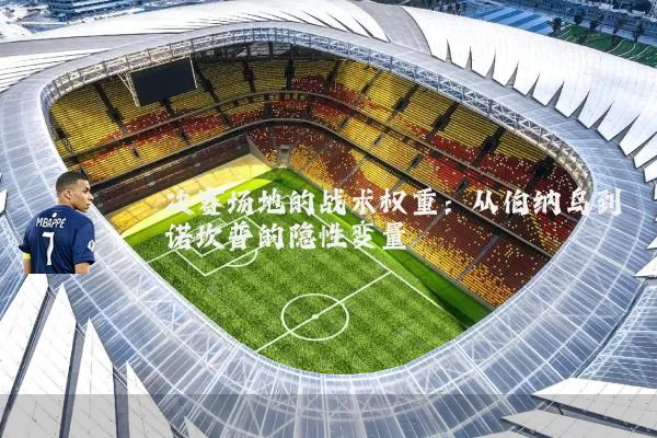 决赛场地的战术权重:从伯纳乌到诺坎普的隐性变量