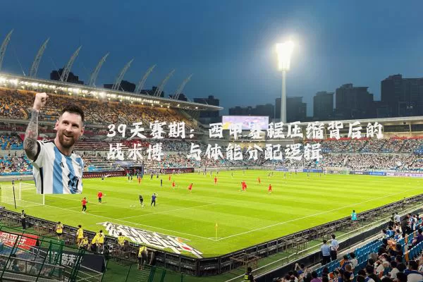 39天赛期:西甲赛程压缩背后的战术博弈与体能分配逻辑