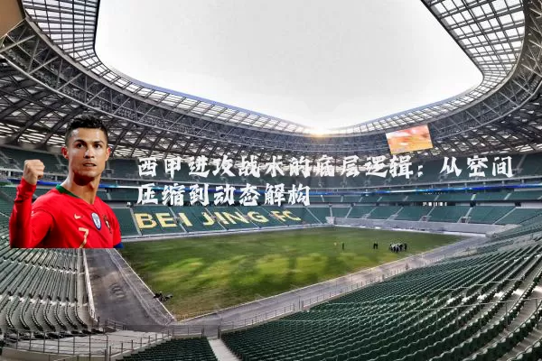 西甲进攻战术的底层逻辑:从空间压缩到动态解构